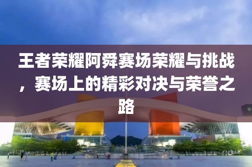 王者荣耀阿舜赛场荣耀与挑战，赛场上的精彩对决与荣誉之路