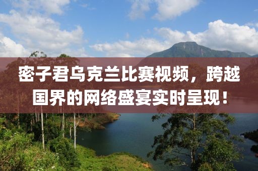 密子君乌克兰比赛视频，跨越国界的网络盛宴实时呈现！