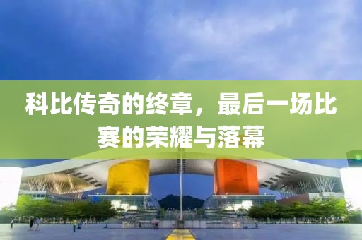 科比传奇的终章，最后一场比赛的荣耀与落幕