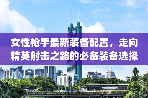 女性枪手最新装备配置，走向精英射击之路的必备装备选择