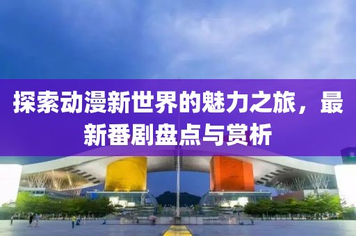 探索动漫新世界的魅力之旅，最新番剧盘点与赏析