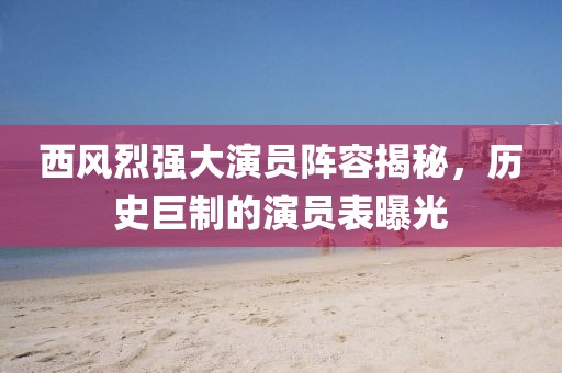 西风烈强大演员阵容揭秘，历史巨制的演员表曝光