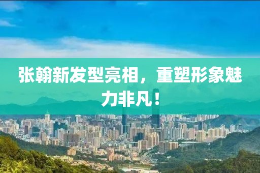 张翰新发型亮相，重塑形象魅力非凡！