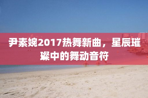 尹素婉2017热舞新曲，星辰璀璨中的舞动音符