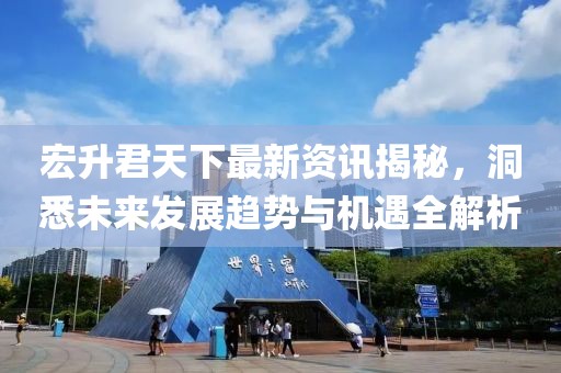 宏升君天下最新资讯揭秘，洞悉未来发展趋势与机遇全解析