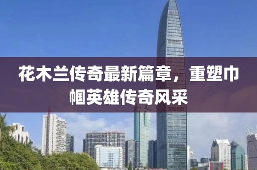 花木兰传奇最新篇章，重塑巾帼英雄传奇风采