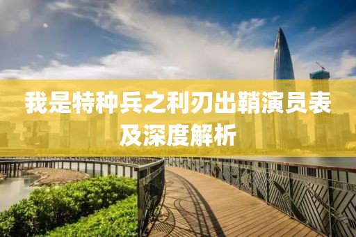 我是特种兵之利刃出鞘演员表及深度解析