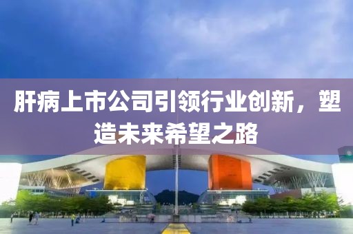肝病上市公司引领行业创新，塑造未来希望之路