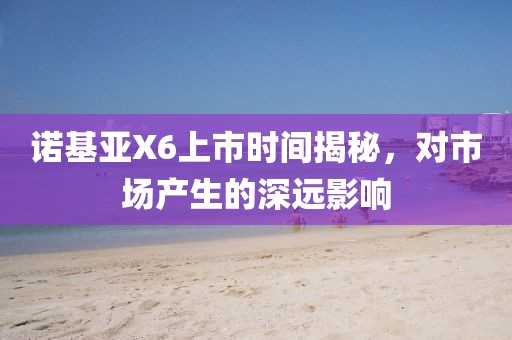 诺基亚X6上市时间揭秘，对市场产生的深远影响