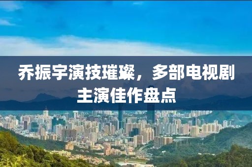 乔振宇演技璀璨，多部电视剧主演佳作盘点