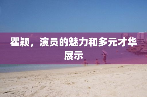 瞿颖，演员的魅力和多元才华展示