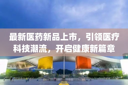 最新医药新品上市，引领医疗科技潮流，开启健康新篇章