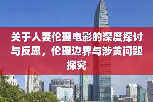 关于人妻伦理电影的深度探讨与反思，伦理边界与涉黄问题探究