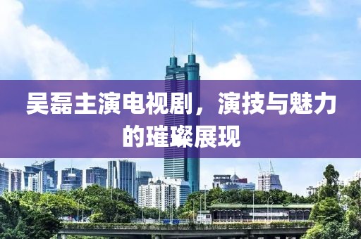 吴磊主演电视剧，演技与魅力的璀璨展现