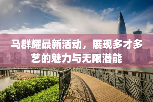 马群耀最新活动，展现多才多艺的魅力与无限潜能