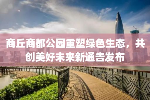 商丘商都公园重塑绿色生态，共创美好未来新通告发布