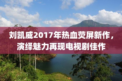 刘凯威2017年热血荧屏新作，演绎魅力再现电视剧佳作