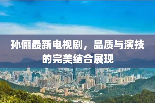 孙俪最新电视剧，品质与演技的完美结合展现