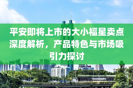 平安即将上市的大小福星卖点深度解析，产品特色与市场吸引力探讨