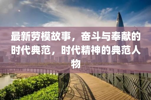 最新劳模故事，奋斗与奉献的时代典范，时代精神的典范人物