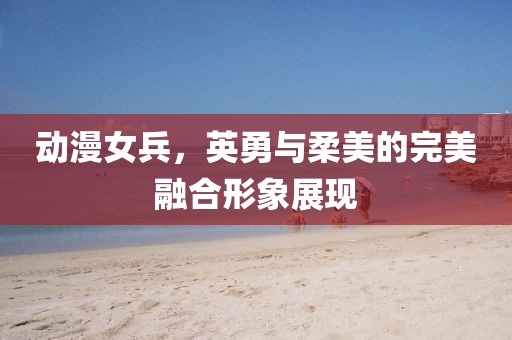 动漫女兵，英勇与柔美的完美融合形象展现