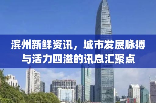 滨州新鲜资讯，城市发展脉搏与活力四溢的讯息汇聚点