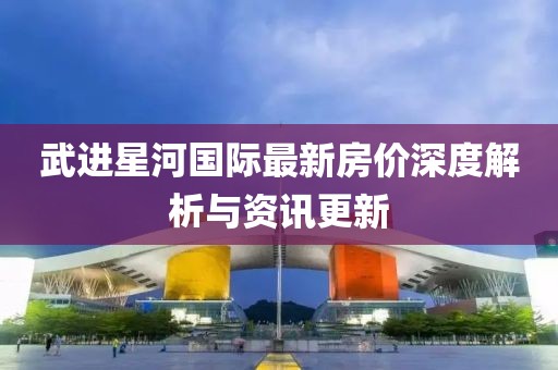 武进星河国际最新房价深度解析与资讯更新