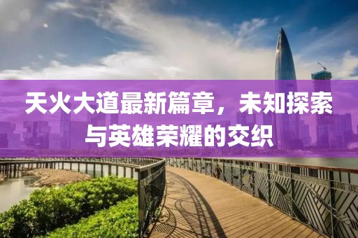天火大道最新篇章，未知探索与英雄荣耀的交织