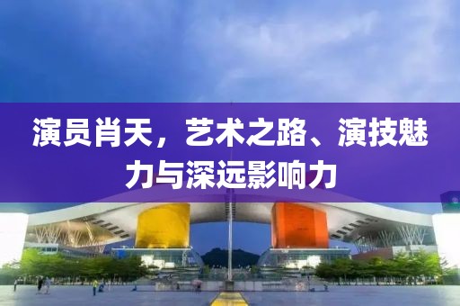 演员肖天，艺术之路、演技魅力与深远影响力