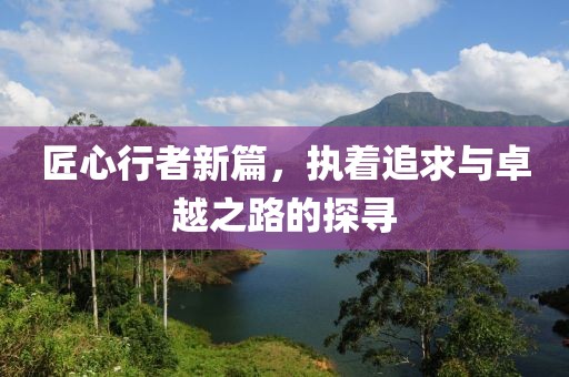 匠心行者新篇，执着追求与卓越之路的探寻