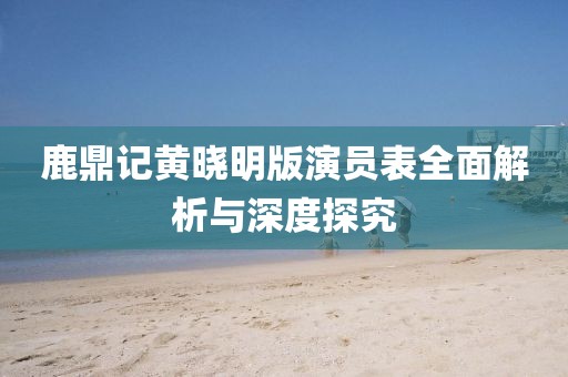鹿鼎记黄晓明版演员表全面解析与深度探究