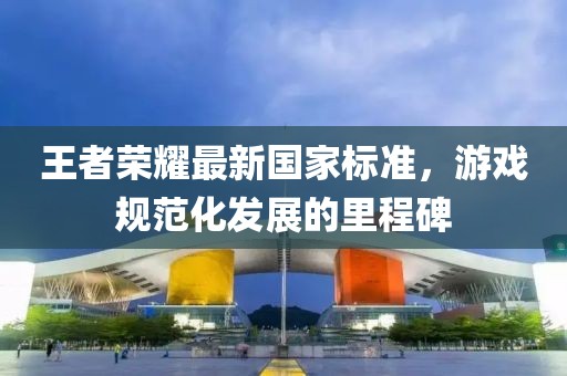 王者荣耀最新国家标准，游戏规范化发展的里程碑