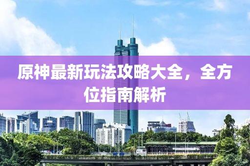 原神最新玩法攻略大全，全方位指南解析