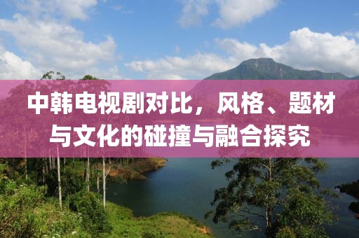中韩电视剧对比，风格、题材与文化的碰撞与融合探究