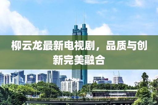 柳云龙最新电视剧，品质与创新完美融合