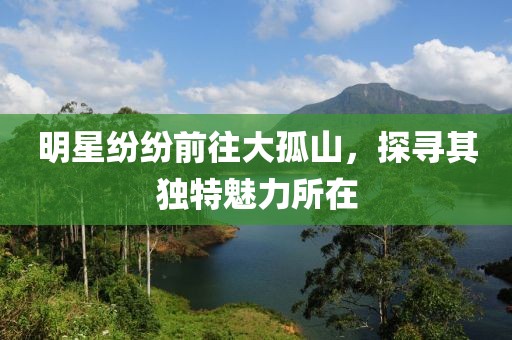 明星纷纷前往大孤山，探寻其独特魅力所在