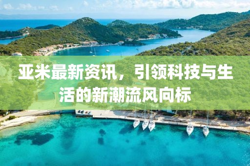 亚米最新资讯，引领科技与生活的新潮流风向标