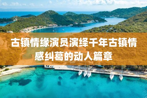 古镇情缘演员演绎千年古镇情感纠葛的动人篇章