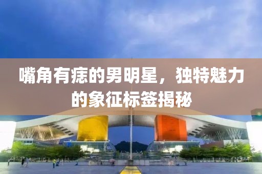 嘴角有痣的男明星，独特魅力的象征标签揭秘