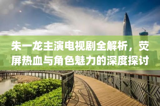 朱一龙主演电视剧全解析，荧屏热血与角色魅力的深度探讨