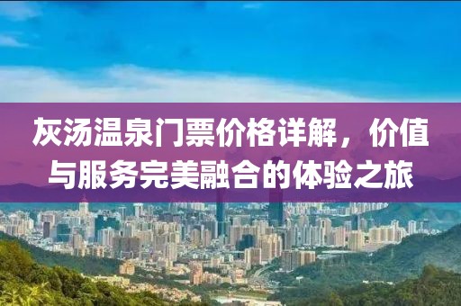 灰汤温泉门票价格详解，价值与服务完美融合的体验之旅