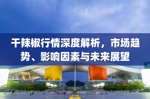 干辣椒行情深度解析，市场趋势、影响因素与未来展望