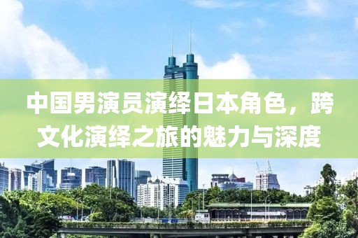 中国男演员演绎日本角色，跨文化演绎之旅的魅力与深度