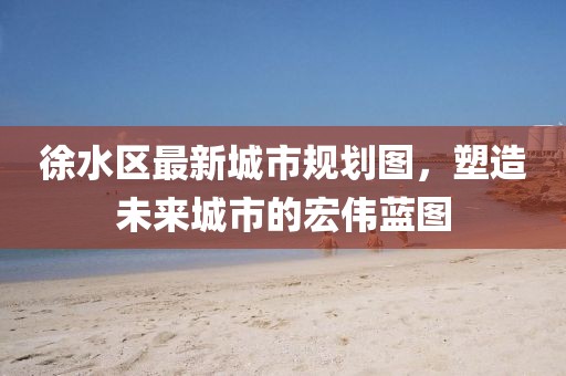 徐水区最新城市规划图，塑造未来城市的宏伟蓝图