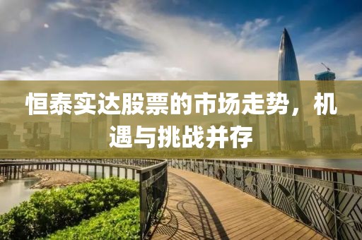 恒泰实达股票的市场走势，机遇与挑战并存