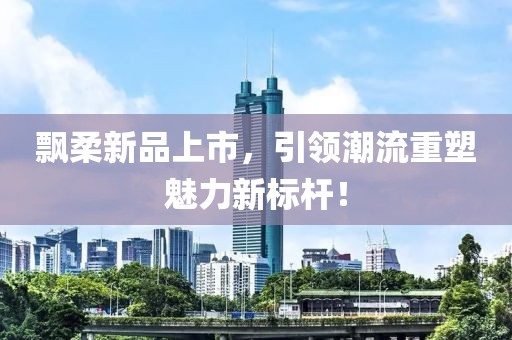飘柔新品上市，引领潮流重塑魅力新标杆！