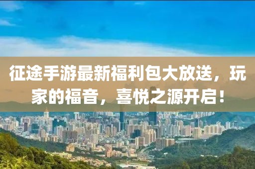 征途手游最新福利包大放送，玩家的福音，喜悦之源开启！