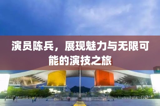 演员陈兵，展现魅力与无限可能的演技之旅
