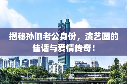 揭秘孙俪老公身份，演艺圈的佳话与爱情传奇！