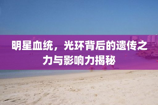明星血统，光环背后的遗传之力与影响力揭秘